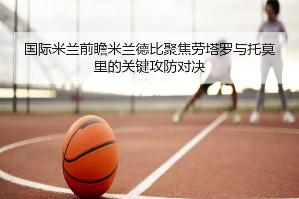 国际米兰前瞻米兰德比聚焦劳塔罗与托莫里的关键攻防对决
