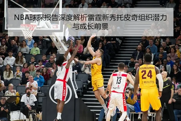 NBA球探报告深度解析雷霆新秀托皮奇组织潜力与成长前景