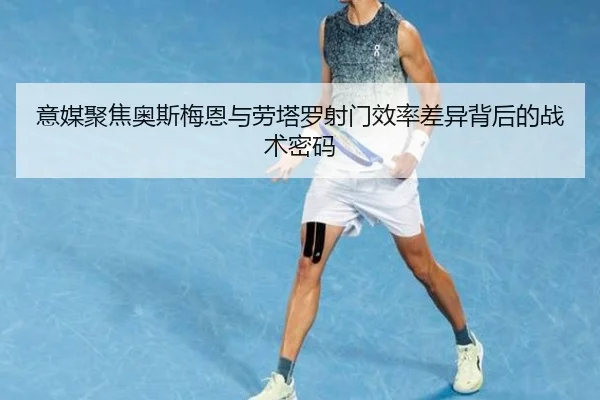 意媒聚焦奥斯梅恩与劳塔罗射门效率差异背后的战术密码
