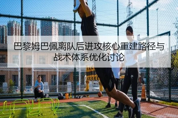 巴黎姆巴佩离队后进攻核心重建路径与战术体系优化讨论