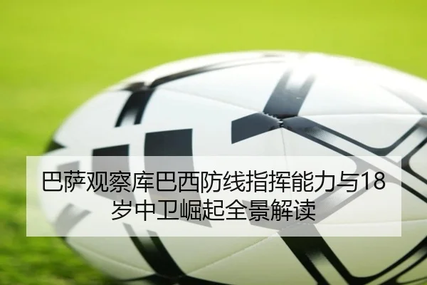 巴萨观察库巴西防线指挥能力与18岁中卫崛起全景解读